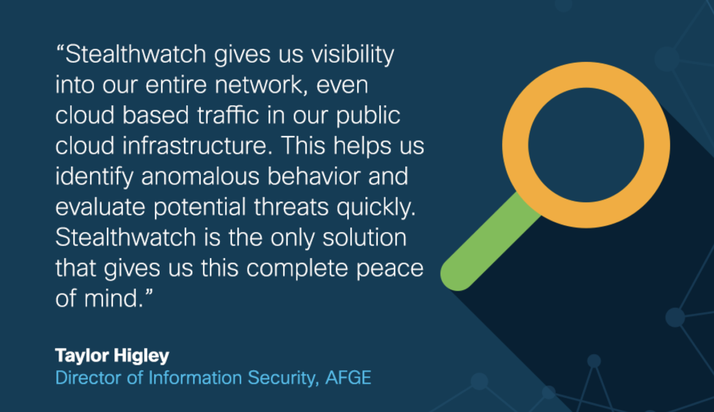 Taylor Higley, Director of Information Security, AFGE: "Stealthwatch gives us visibility into our entire network, even cloud-based traffic in our public cloud infrastructure. This helps us identify anomalous behavior and evaluate potential threats quickly. Stealthwatch is the only solution that gives us this complete peace of mind."