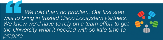 "We told them no problem. Our first step was to bring in trusted Cisco Ecosystem Partners. We knew we'd have to rely on a team effort to get the university what it needed with so little time to prepare.