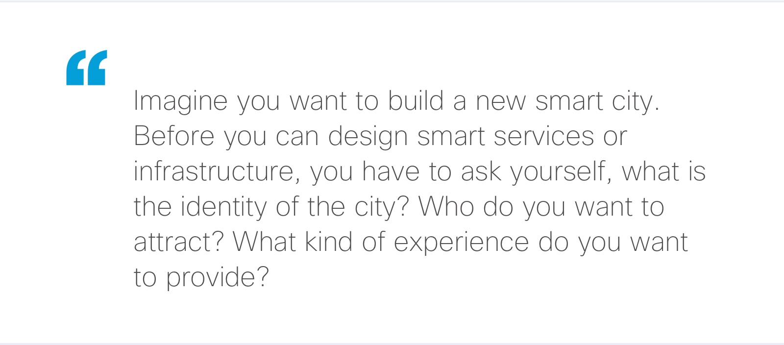 “Imagine you want to build a new smart city. Before you can design smart services or infrastructure, you have to ask yourself, what is the identity of the city? Who do you want to attract? What kind of experience do you want to provide?"