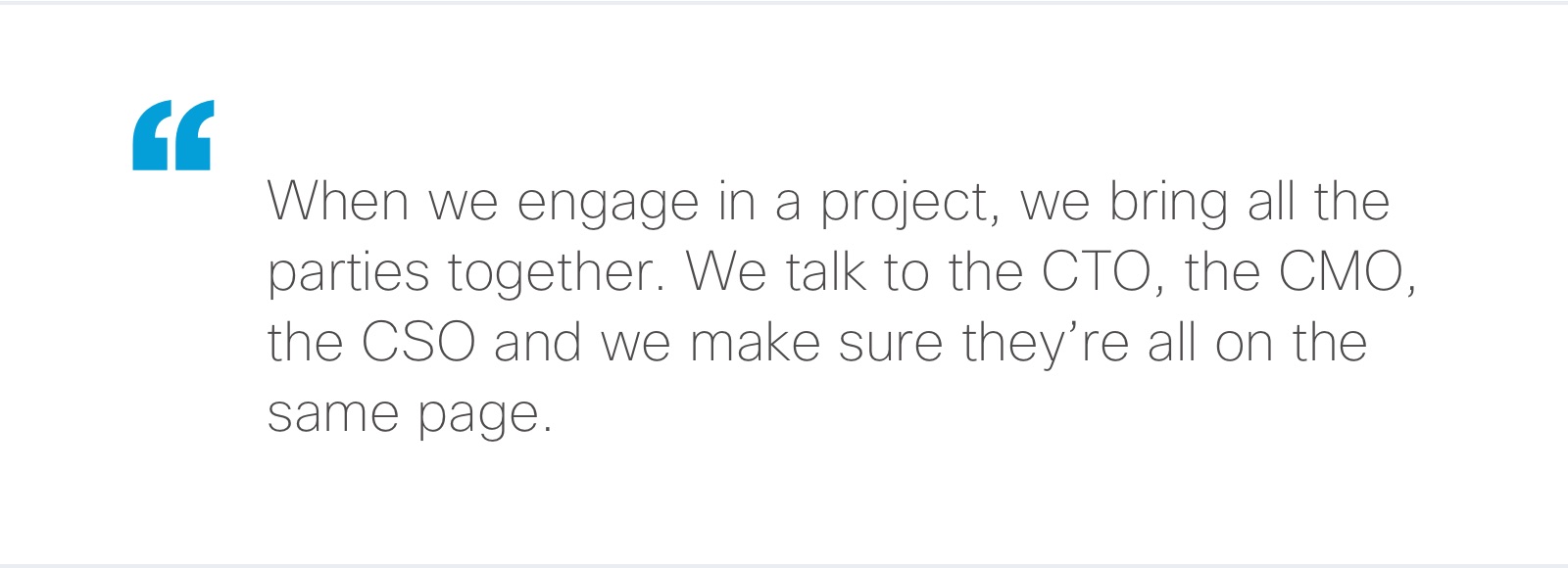 “When we engage in a project, we bring all the parties together. We talk to the CTO, the CMO, the CSO and we make sure they’re all on the same page.”